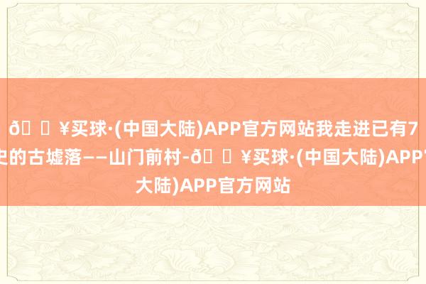 🔥买球·(中国大陆)APP官方网站我走进已有700年历史的古墟落——山门前村-🔥买球·(中国大陆)APP官方网站