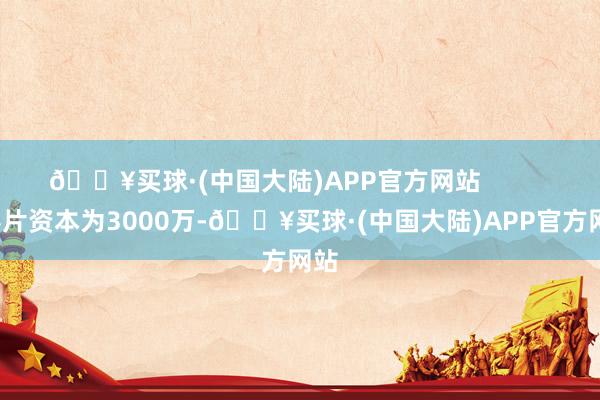 🔥买球·(中国大陆)APP官方网站            影片资本为3000万-🔥买球·(中国大陆)APP官方网站