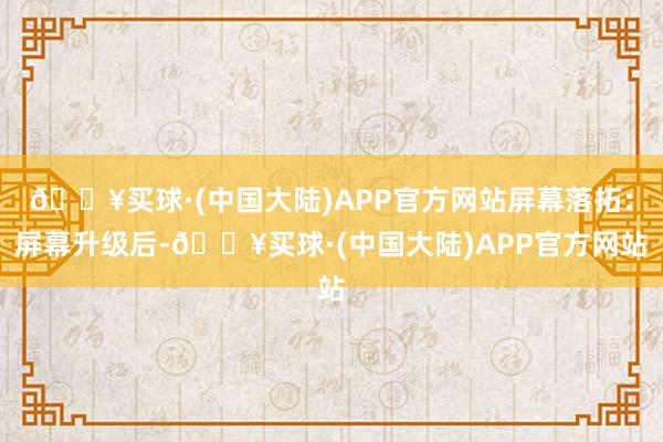 🔥买球·(中国大陆)APP官方网站屏幕落拓：屏幕升级后-🔥买球·(中国大陆)APP官方网站