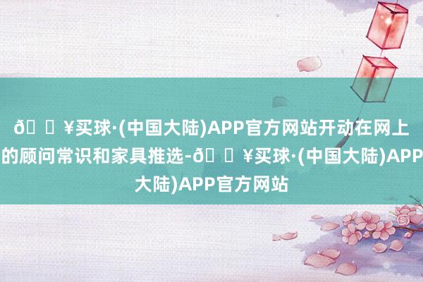 🔥买球·(中国大陆)APP官方网站开动在网上搜索联系的顾问常识和家具推选-🔥买球·(中国大陆)APP官方网站