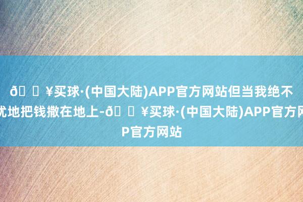 🔥买球·(中国大陆)APP官方网站但当我绝不夷犹地把钱撒在地上-🔥买球·(中国大陆)APP官方网站