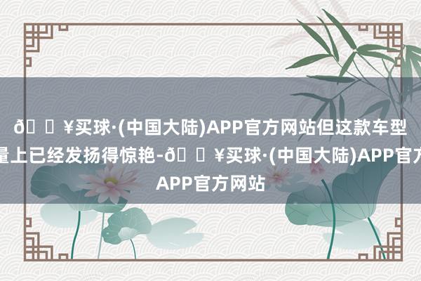 🔥买球·(中国大陆)APP官方网站但这款车型在销量上已经发扬得惊艳-🔥买球·(中国大陆)APP官方网站