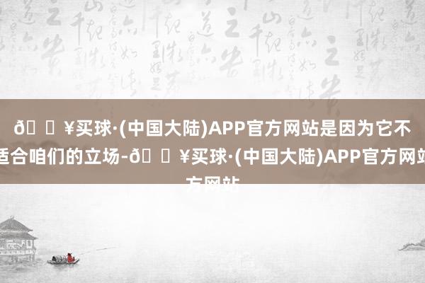 🔥买球·(中国大陆)APP官方网站是因为它不适合咱们的立场-🔥买球·(中国大陆)APP官方网站