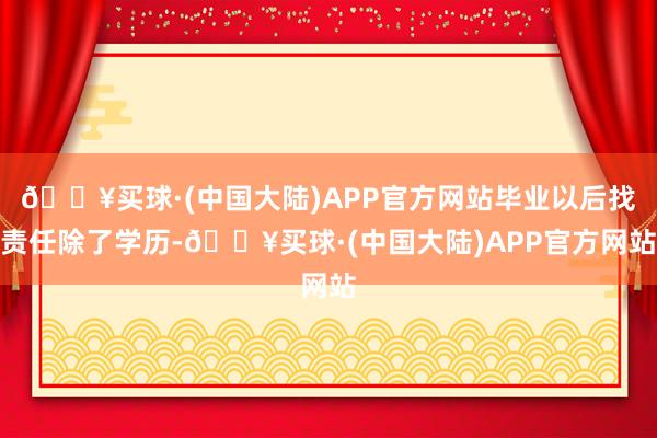 🔥买球·(中国大陆)APP官方网站毕业以后找责任除了学历-🔥买球·(中国大陆)APP官方网站