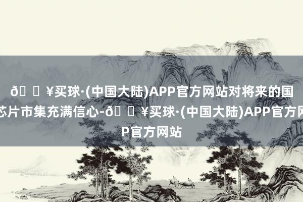 🔥买球·(中国大陆)APP官方网站对将来的国产芯片市集充满信心-🔥买球·(中国大陆)APP官方网站