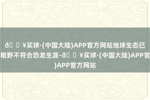 🔥买球·(中国大陆)APP官方网站地球生态已被阐扬粗野不符合恐龙生涯-🔥买球·(中国大陆)APP官方网站