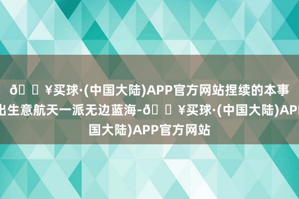 🔥买球·(中国大陆)APP官方网站捏续的本事翻新催生出生意航天一派无边蓝海-🔥买球·(中国大陆)APP官方网站