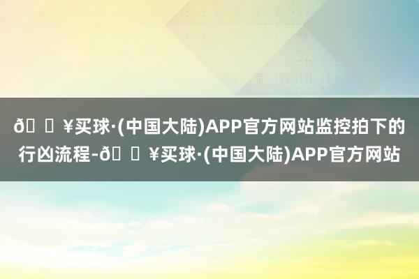 🔥买球·(中国大陆)APP官方网站监控拍下的行凶流程-🔥买球·(中国大陆)APP官方网站