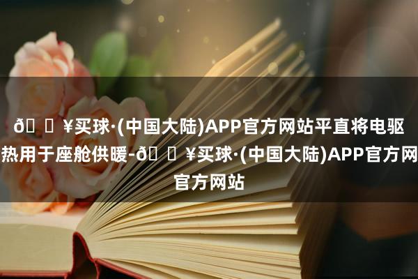 🔥买球·(中国大陆)APP官方网站平直将电驱余热用于座舱供暖-🔥买球·(中国大陆)APP官方网站