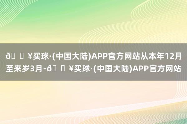 🔥买球·(中国大陆)APP官方网站从本年12月至来岁3月-🔥买球·(中国大陆)APP官方网站