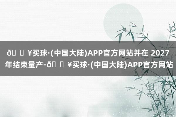 🔥买球·(中国大陆)APP官方网站并在 2027 年结束量产-🔥买球·(中国大陆)APP官方网站