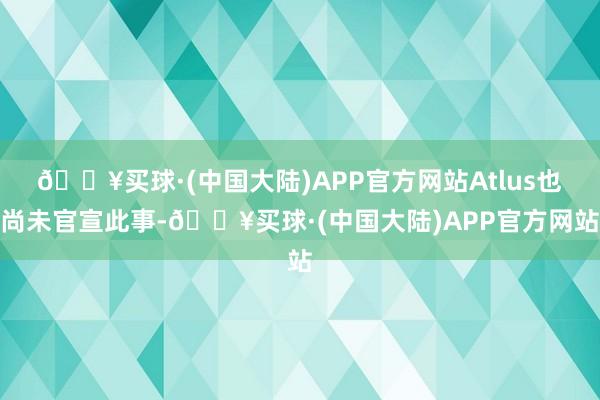 🔥买球·(中国大陆)APP官方网站Atlus也尚未官宣此事-🔥买球·(中国大陆)APP官方网站