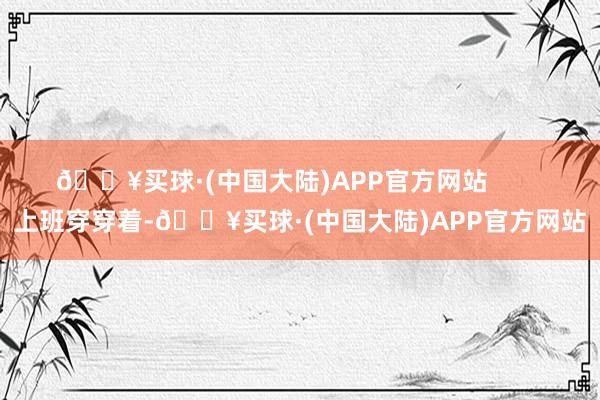 🔥买球·(中国大陆)APP官方网站        上班穿穿着-🔥买球·(中国大陆)APP官方网站