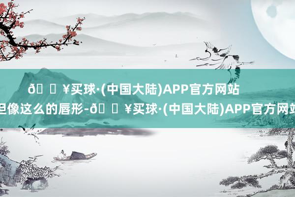 🔥买球·(中国大陆)APP官方网站        但像这么的唇形-🔥买球·(中国大陆)APP官方网站