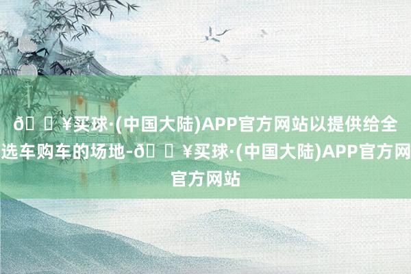 🔥买球·(中国大陆)APP官方网站以提供给全球选车购车的场地-🔥买球·(中国大陆)APP官方网站