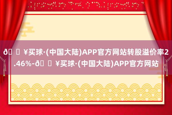 🔥买球·(中国大陆)APP官方网站转股溢价率2.46%-🔥买球·(中国大陆)APP官方网站