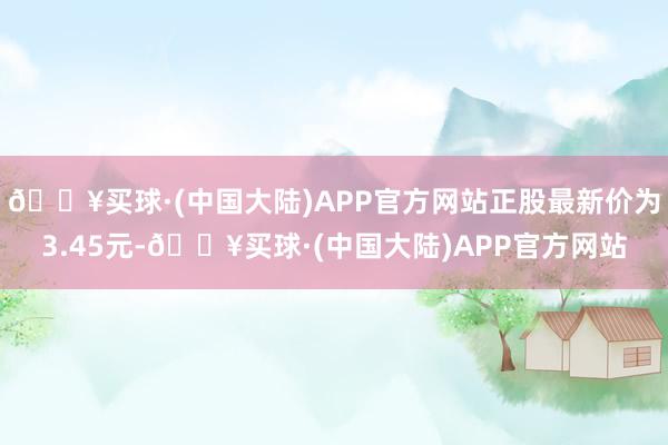 🔥买球·(中国大陆)APP官方网站正股最新价为3.45元-🔥买球·(中国大陆)APP官方网站