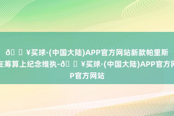 🔥买球·(中国大陆)APP官方网站新款帕里斯帝在筹算上纪念维执-🔥买球·(中国大陆)APP官方网站