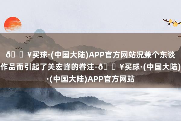 🔥买球·(中国大陆)APP官方网站况兼个东谈主也有出色的作品而引起了关宏峰的眷注-🔥买球·(中国大陆)APP官方网站