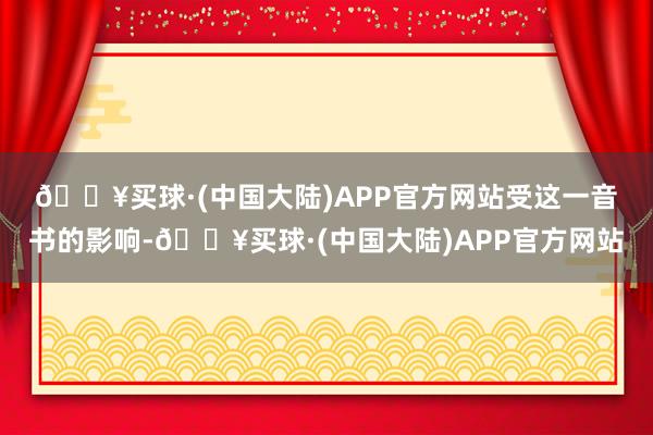 🔥买球·(中国大陆)APP官方网站　　受这一音书的影响-🔥买球·(中国大陆)APP官方网站