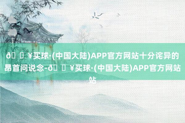 🔥买球·(中国大陆)APP官方网站十分诧异的昂首问说念-🔥买球·(中国大陆)APP官方网站