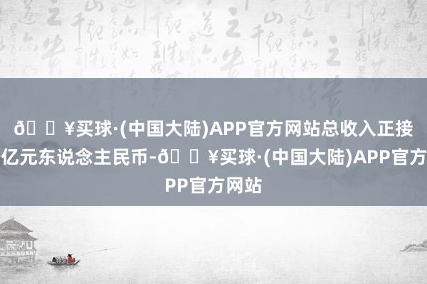 🔥买球·(中国大陆)APP官方网站总收入正接近百亿元东说念主民币-🔥买球·(中国大陆)APP官方网站