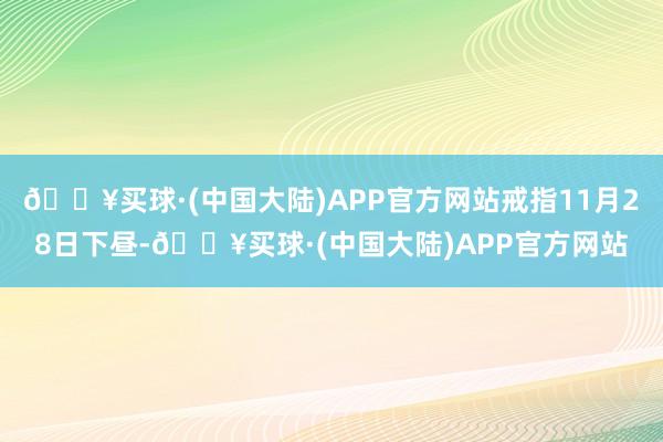 🔥买球·(中国大陆)APP官方网站戒指11月28日下昼-🔥买球·(中国大陆)APP官方网站