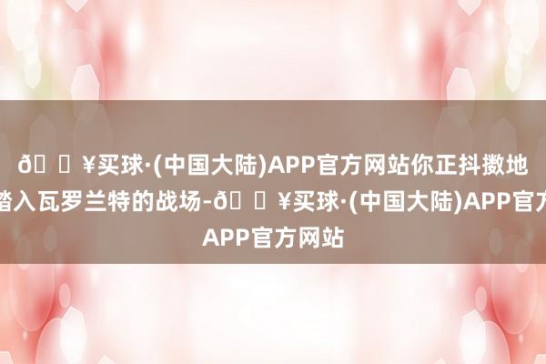 🔥买球·(中国大陆)APP官方网站你正抖擞地准备踏入瓦罗兰特的战场-🔥买球·(中国大陆)APP官方网站