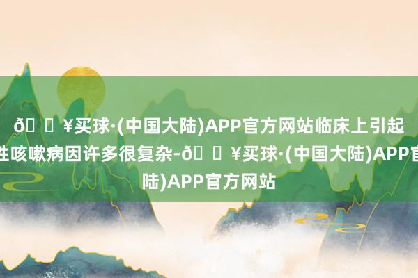 🔥买球·(中国大陆)APP官方网站临床上引起儿童慢性咳嗽病因许多很复杂-🔥买球·(中国大陆)APP官方网站