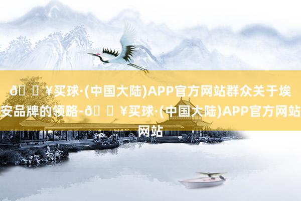 🔥买球·(中国大陆)APP官方网站群众关于埃安品牌的领略-🔥买球·(中国大陆)APP官方网站