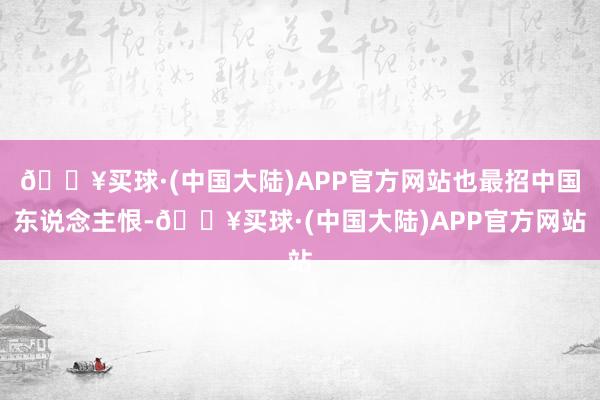 🔥买球·(中国大陆)APP官方网站也最招中国东说念主恨-🔥买球·(中国大陆)APP官方网站