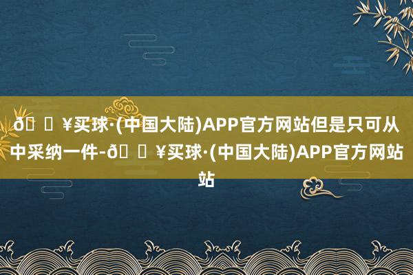 🔥买球·(中国大陆)APP官方网站但是只可从中采纳一件-🔥买球·(中国大陆)APP官方网站