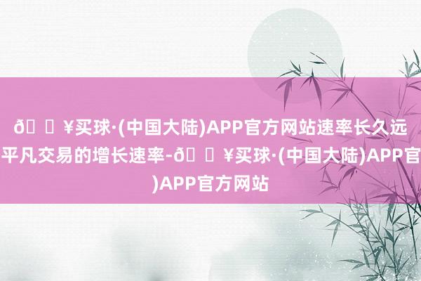 🔥买球·(中国大陆)APP官方网站速率长久远远杰出平凡交易的增长速率-🔥买球·(中国大陆)APP官方网站