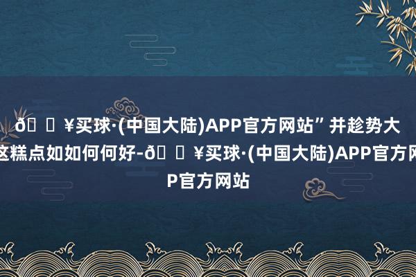 🔥买球·(中国大陆)APP官方网站”并趁势大夸这糕点如如何何好-🔥买球·(中国大陆)APP官方网站