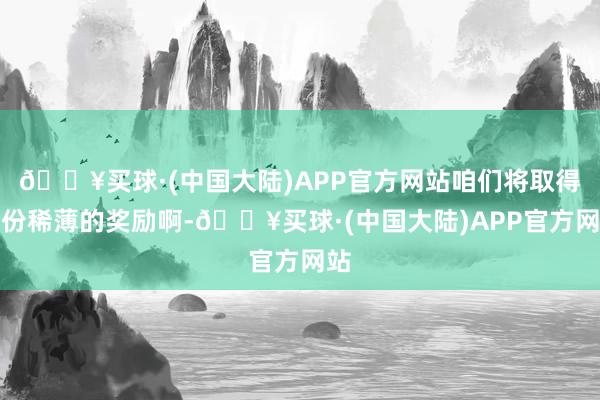 🔥买球·(中国大陆)APP官方网站咱们将取得一份稀薄的奖励啊-🔥买球·(中国大陆)APP官方网站