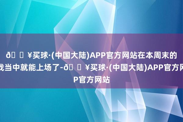 🔥买球·(中国大陆)APP官方网站在本周末的服战当中就能上场了-🔥买球·(中国大陆)APP官方网站