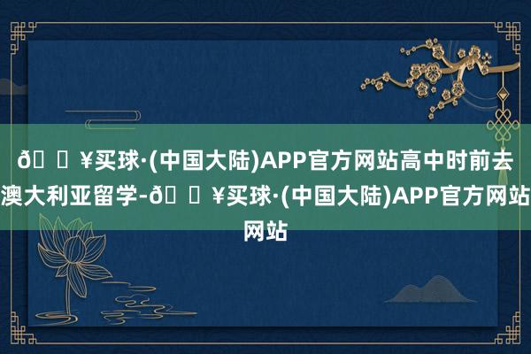 🔥买球·(中国大陆)APP官方网站高中时前去澳大利亚留学-🔥买球·(中国大陆)APP官方网站