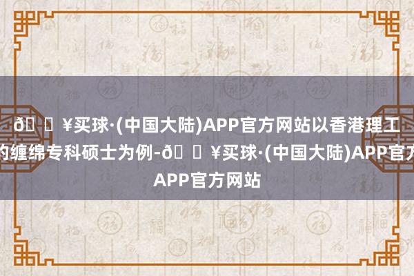 🔥买球·(中国大陆)APP官方网站以香港理工大学的缠绵专科硕士为例-🔥买球·(中国大陆)APP官方网站