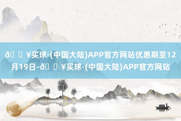 🔥买球·(中国大陆)APP官方网站优惠期至12月19日-🔥买球·(中国大陆)APP官方网站