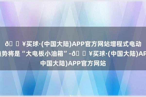 🔥买球·(中国大陆)APP官方网站增程式电动车的发展趋势将是“大电板小油箱”-🔥买球·(中国大陆)APP官方网站