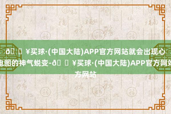 🔥买球·(中国大陆)APP官方网站就会出现心电图的神气蜕变-🔥买球·(中国大陆)APP官方网站