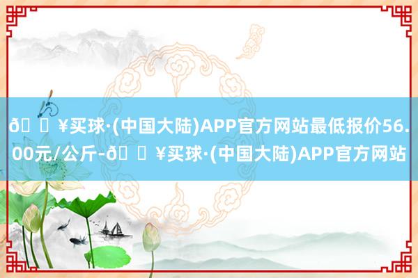 🔥买球·(中国大陆)APP官方网站最低报价56.00元/公斤-🔥买球·(中国大陆)APP官方网站