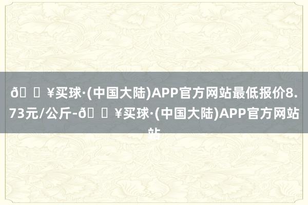 🔥买球·(中国大陆)APP官方网站最低报价8.73元/公斤-🔥买球·(中国大陆)APP官方网站