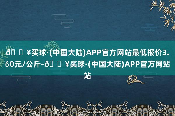 🔥买球·(中国大陆)APP官方网站最低报价3.60元/公斤-🔥买球·(中国大陆)APP官方网站