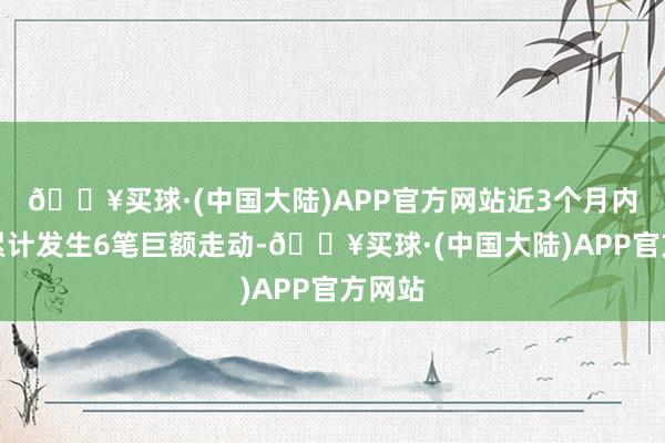 🔥买球·(中国大陆)APP官方网站近3个月内该股累计发生6笔巨额走动-🔥买球·(中国大陆)APP官方网站