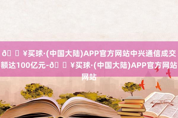 🔥买球·(中国大陆)APP官方网站中兴通信成交额达100亿元-🔥买球·(中国大陆)APP官方网站