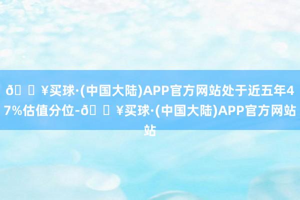 🔥买球·(中国大陆)APP官方网站处于近五年47%估值分位-🔥买球·(中国大陆)APP官方网站