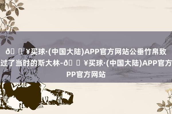 🔥买球·(中国大陆)APP官方网站公垂竹帛致使盖过了当时的斯大林-🔥买球·(中国大陆)APP官方网站