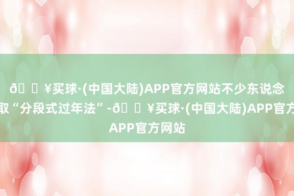 🔥买球·(中国大陆)APP官方网站不少东说念主摄取“分段式过年法”-🔥买球·(中国大陆)APP官方网站