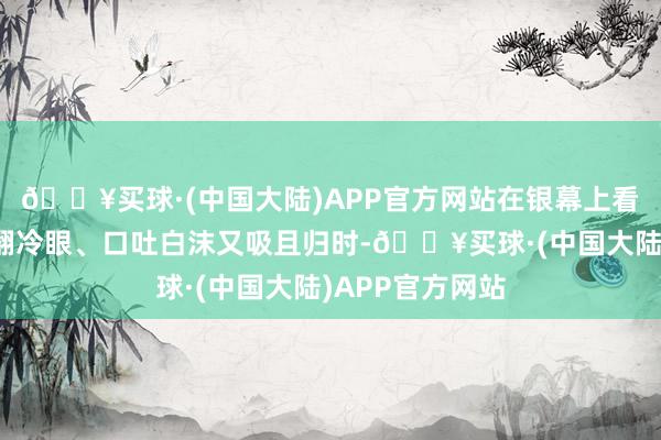 🔥买球·(中国大陆)APP官方网站在银幕上看到痞帅的孙阳翻冷眼、口吐白沫又吸且归时-🔥买球·(中国大陆)APP官方网站